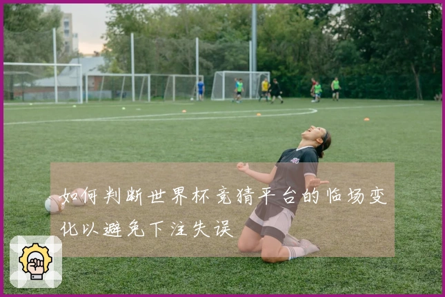 如何判断世界杯竞猜平台的临场变化以避免下注失误