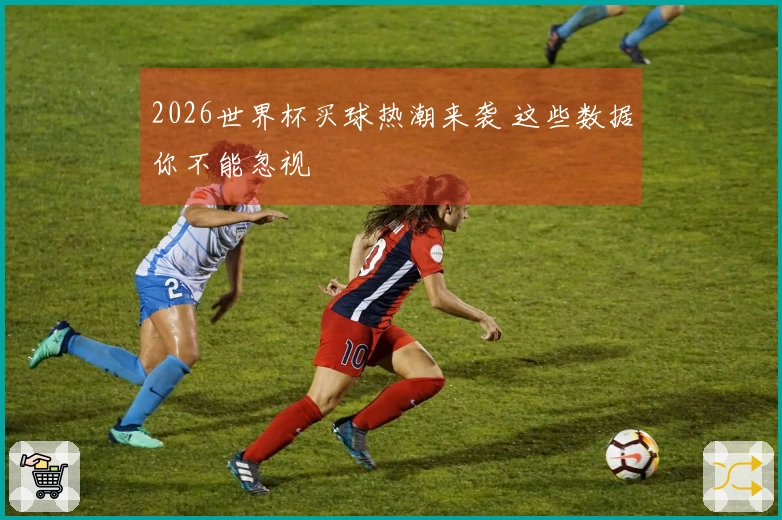 2026世界杯买球热潮来袭 这些数据你不能忽视