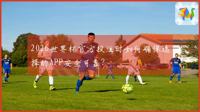 2026世界杯官方投注时如何确保选择的APP安全可靠？