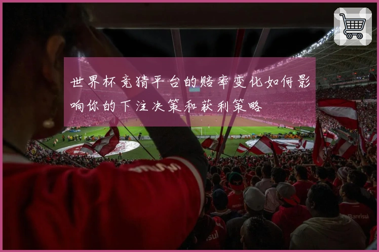 世界杯竞猜平台的赔率变化如何影响你的下注决策和获利策略